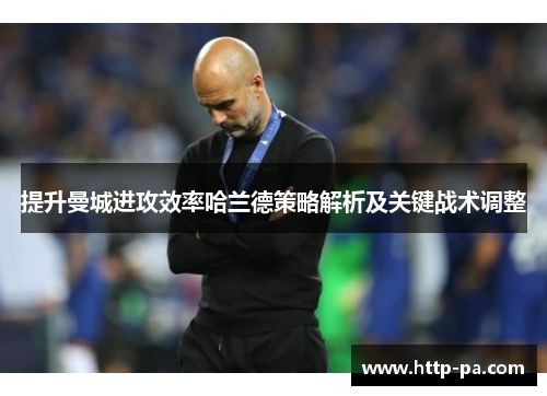 提升曼城进攻效率哈兰德策略解析及关键战术调整