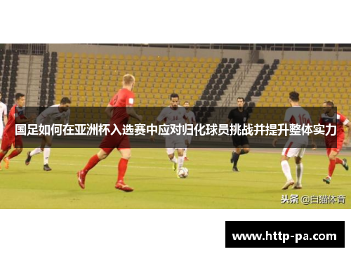 国足如何在亚洲杯入选赛中应对归化球员挑战并提升整体实力