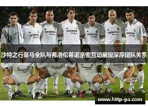 沙特之行皇马全队与弗洛伦蒂诺亲密互动展现深厚团队关系