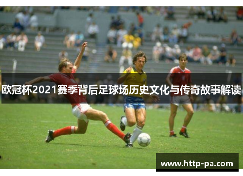 欧冠杯2021赛季背后足球场历史文化与传奇故事解读