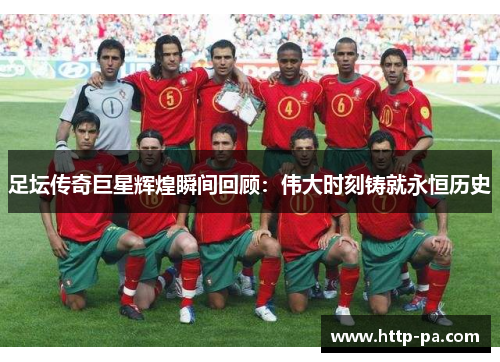 足坛传奇巨星辉煌瞬间回顾：伟大时刻铸就永恒历史