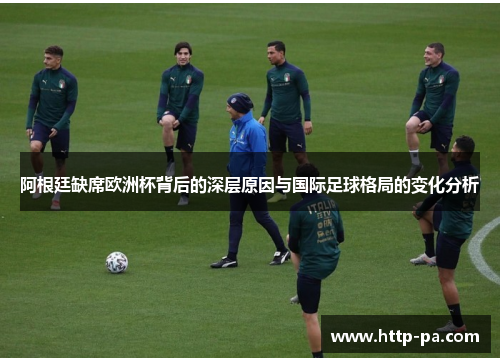 阿根廷缺席欧洲杯背后的深层原因与国际足球格局的变化分析