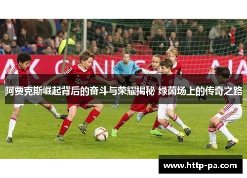 阿贾克斯崛起背后的奋斗与荣耀揭秘 绿茵场上的传奇之路