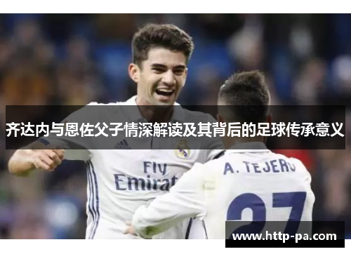 齐达内与恩佐父子情深解读及其背后的足球传承意义