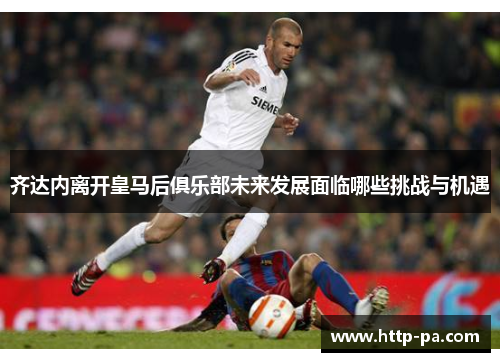 齐达内离开皇马后俱乐部未来发展面临哪些挑战与机遇