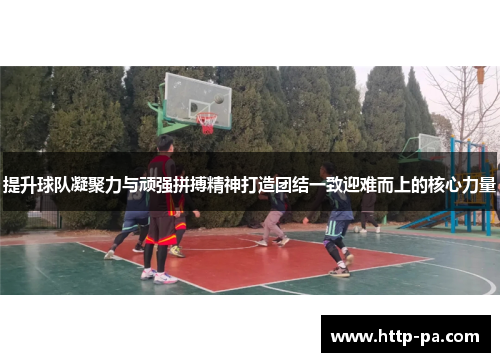 提升球队凝聚力与顽强拼搏精神打造团结一致迎难而上的核心力量