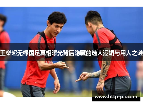 王燊超无缘国足真相曝光背后隐藏的选人逻辑与用人之谜