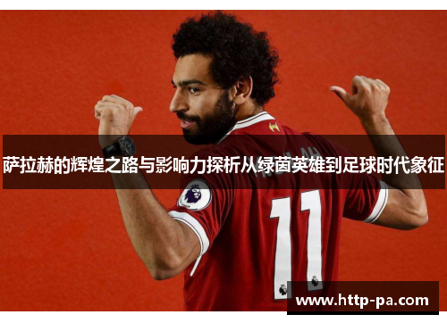 萨拉赫的辉煌之路与影响力探析从绿茵英雄到足球时代象征