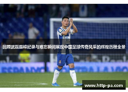 回顾武磊巅峰纪录与难忘瞬间展现中国足球传奇风采的辉煌历程全景