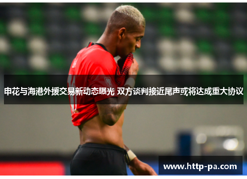 申花与海港外援交易新动态曝光 双方谈判接近尾声或将达成重大协议 申花与海港外援交易新动态曝光 双方谈判接近尾声或将达成重大协议