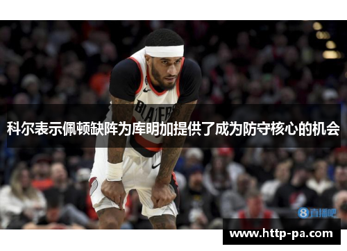 科尔表示佩顿缺阵为库明加提供了成为防守核心的机会 科尔表示佩顿缺阵为库明加提供了成为防守核心的机会