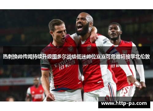 热刺换帅传闻持续升级图多尔战绩低迷帅位岌岌可危谁将接掌北伦敦 热刺换帅传闻持续升级图多尔战绩低迷帅位岌岌可危谁将接掌北伦敦