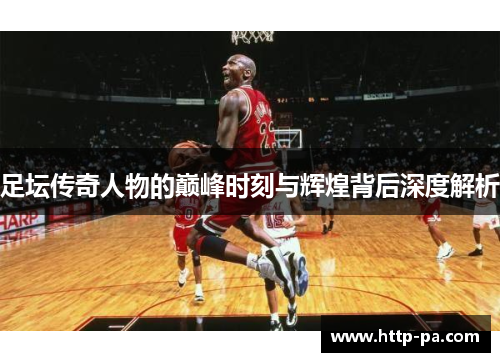 足坛传奇人物的巅峰时刻与辉煌背后深度解析