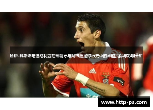 鲁伊-科斯塔与迪马利亚在葡萄牙与阿根廷足球历史中的卓越贡献与影响分析