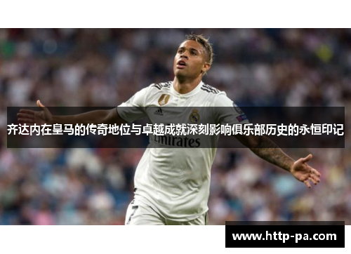 齐达内在皇马的传奇地位与卓越成就深刻影响俱乐部历史的永恒印记